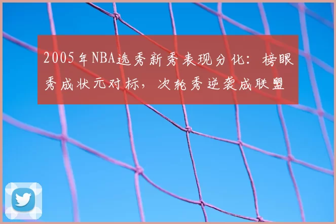 2005年NBA选秀新秀表现分化：榜眼秀成状元对标，次轮秀逆袭成联盟核心