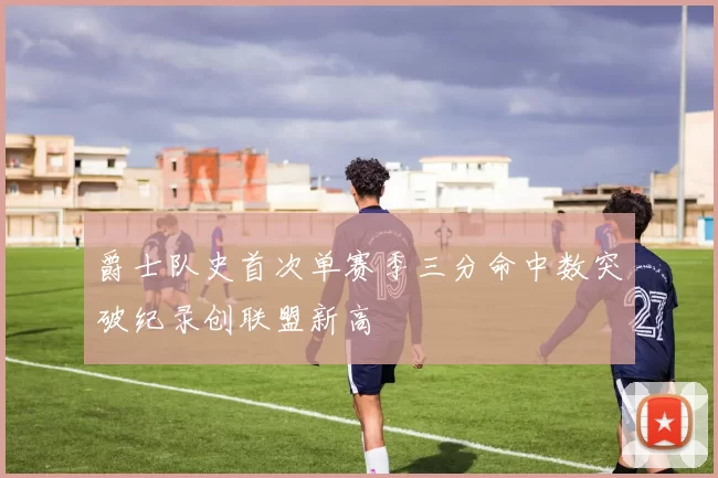 爵士队史首次单赛季三分命中数突破纪录创联盟新高