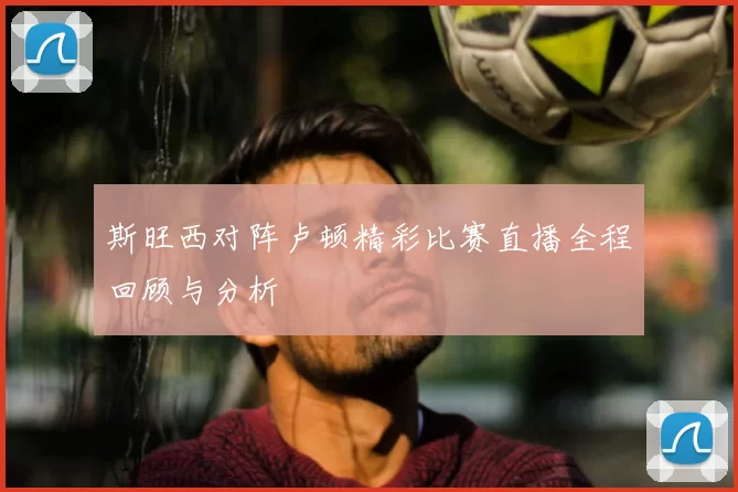 斯旺西对阵卢顿精彩比赛直播全程回顾与分析