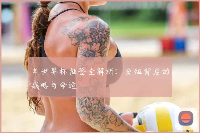 年世界杯抽签全解析：分组背后的战略与命运