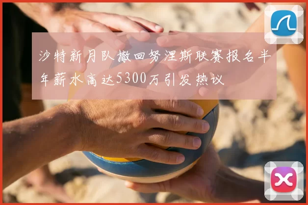 沙特新月队撤回努涅斯联赛报名半年薪水高达5300万引发热议