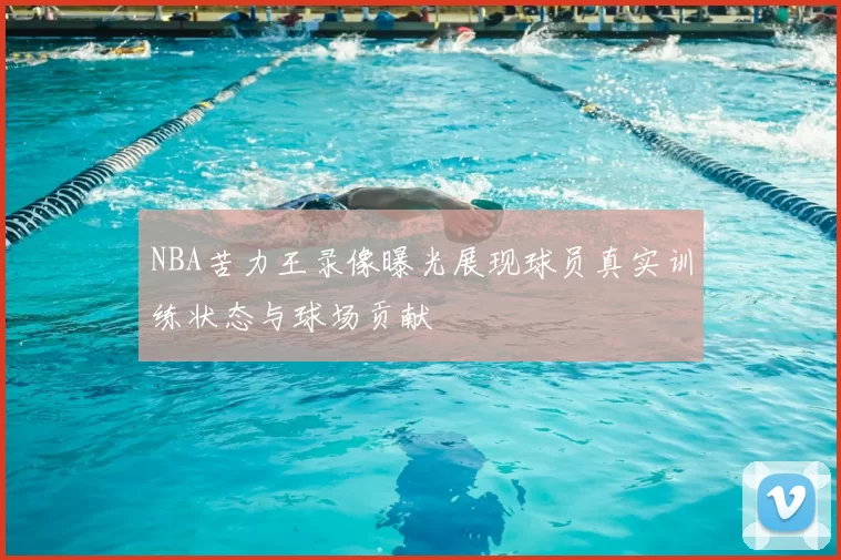 NBA苦力王录像曝光展现球员真实训练状态与球场贡献