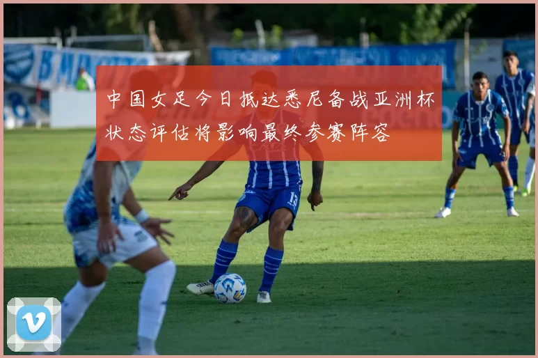 中国女足今日抵达悉尼备战亚洲杯状态评估将影响最终参赛阵容