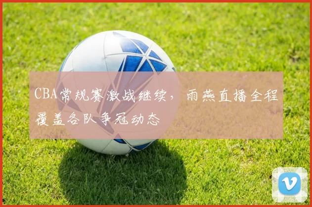 CBA常规赛激战继续，雨燕直播全程覆盖各队争冠动态