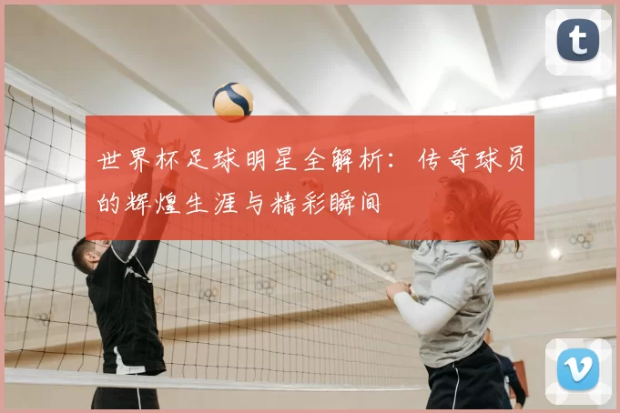 世界杯足球明星全解析：传奇球员的辉煌生涯与精彩瞬间