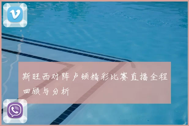 斯旺西对阵卢顿精彩比赛直播全程回顾与分析