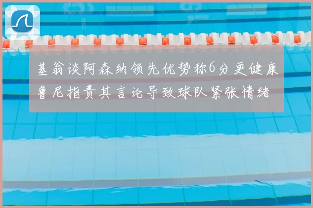 基翁谈阿森纳领先优势称6分更健康鲁尼指责其言论导致球队紧张情绪