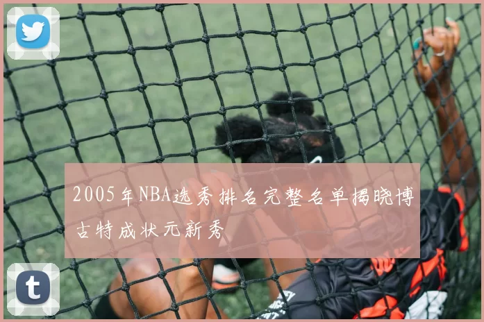 2005年NBA选秀排名完整名单揭晓博古特成状元新秀