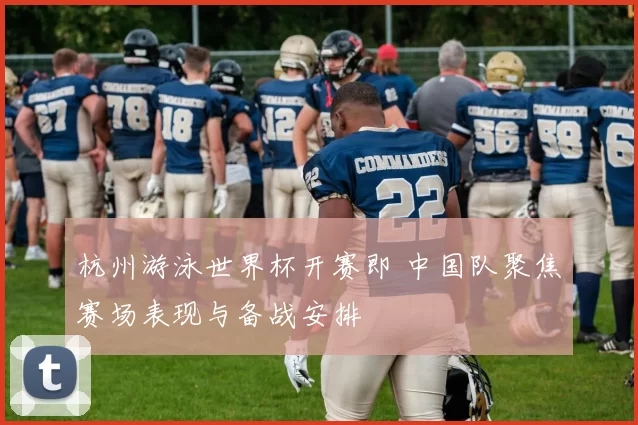 杭州游泳世界杯开赛即 中国队聚焦赛场表现与备战安排