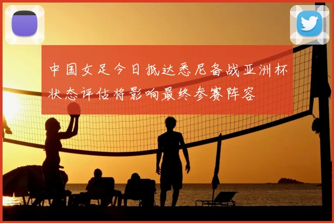 中国女足今日抵达悉尼备战亚洲杯状态评估将影响最终参赛阵容