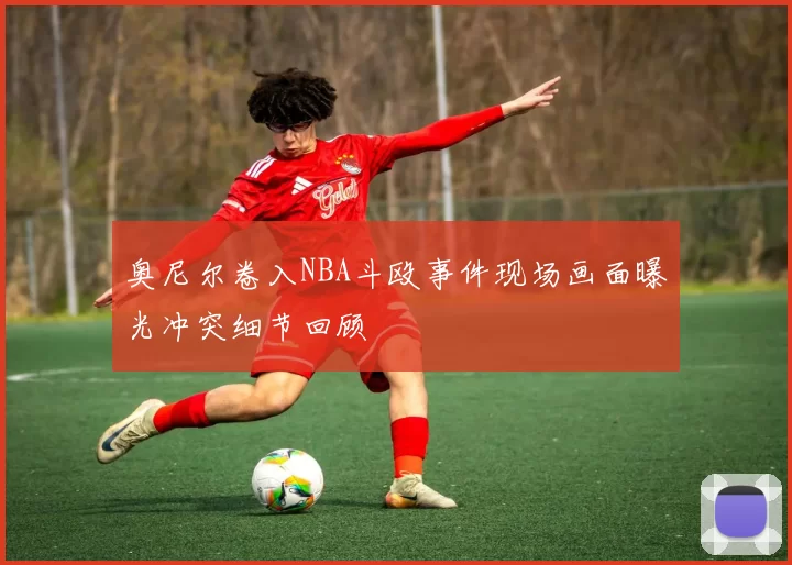 奥尼尔卷入NBA斗殴事件现场画面曝光冲突细节回顾