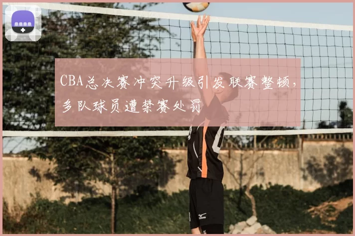CBA总决赛冲突升级引发联赛整顿,多队球员遭禁赛处罚