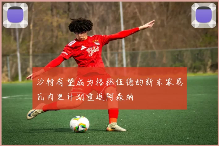沙特有望成为格林伍德的新东家恩瓦内里计划重返阿森纳