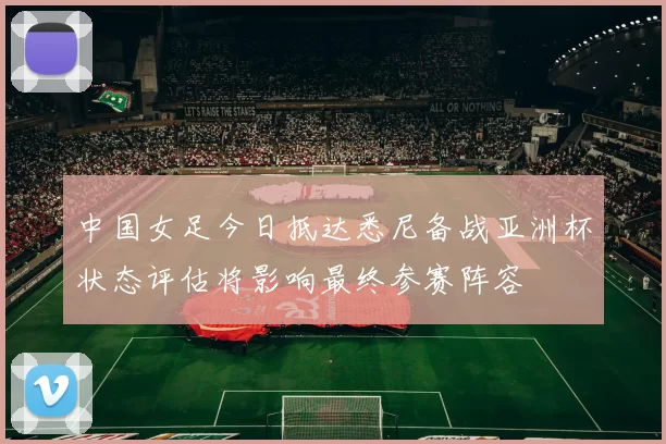 中国女足今日抵达悉尼备战亚洲杯状态评估将影响最终参赛阵容