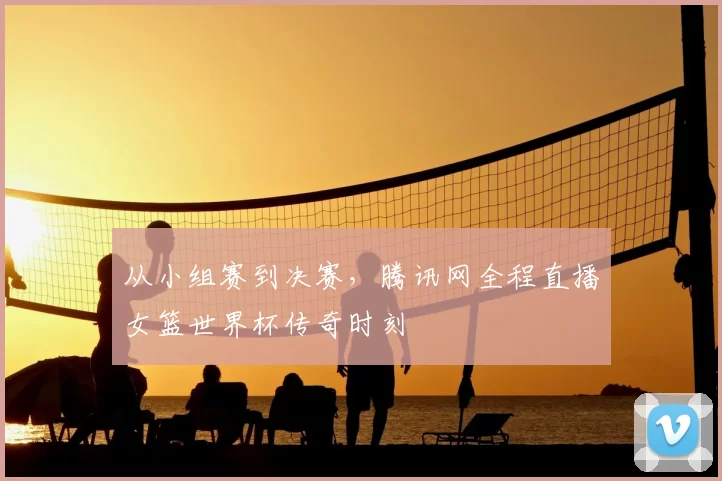从小组赛到决赛,腾讯网全程直播女篮世界杯传奇时刻