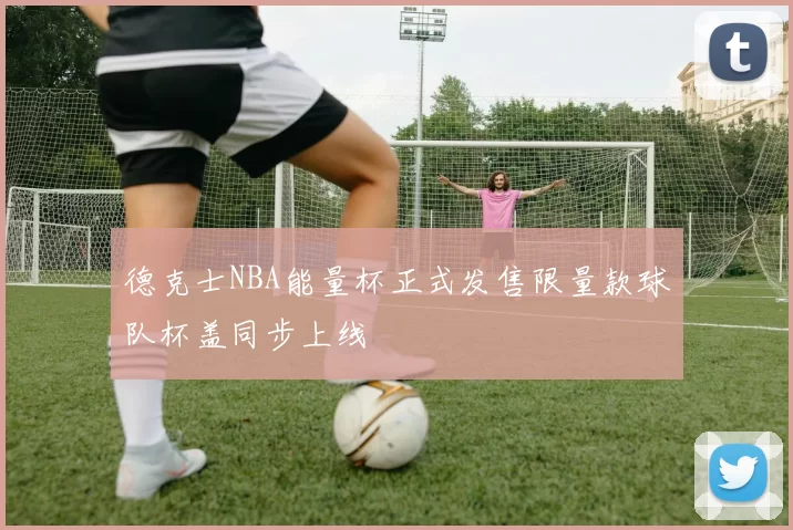 德克士NBA能量杯正式发售限量款球队杯盖同步上线