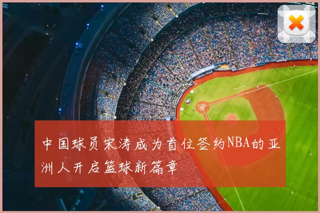 中国球员宋涛成为首位签约NBA的亚洲人开启篮球新篇章