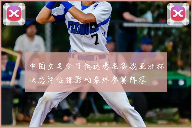 中国女足今日抵达悉尼备战亚洲杯状态评估将影响最终参赛阵容
