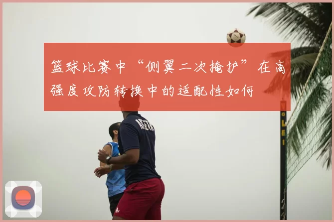 篮球比赛中“侧翼二次掩护”在高强度攻防转换中的适配性如何