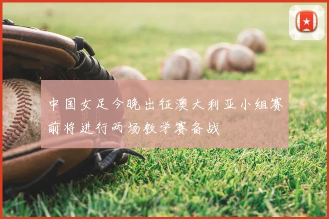 中国女足今晚出征澳大利亚小组赛前将进行两场教学赛备战