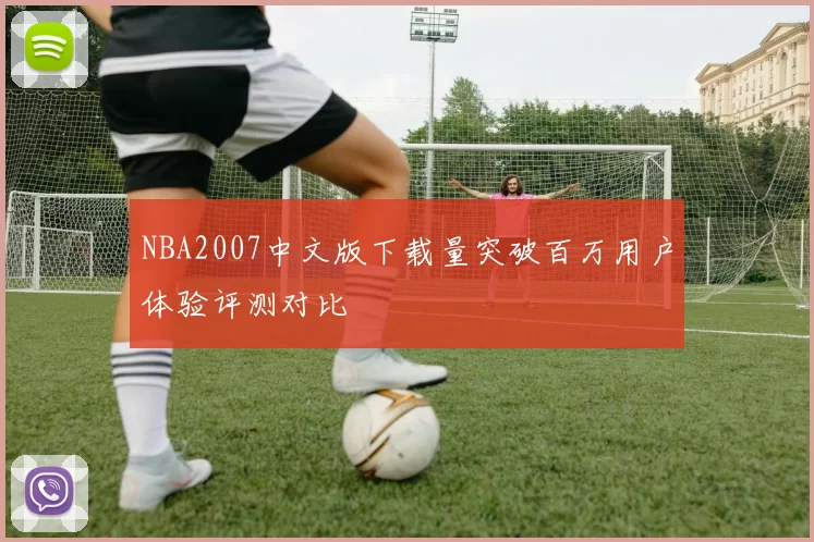 NBA2007中文版下载量突破百万用户体验评测对比