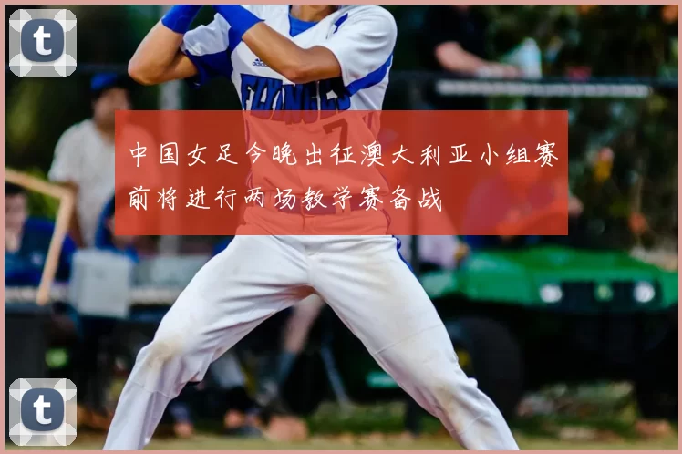 中国女足今晚出征澳大利亚小组赛前将进行两场教学赛备战