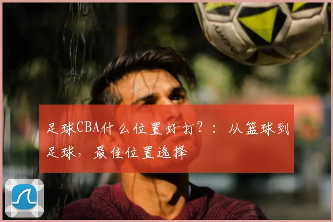 足球CBA什么位置好打？：从篮球到足球，最佳位置选择