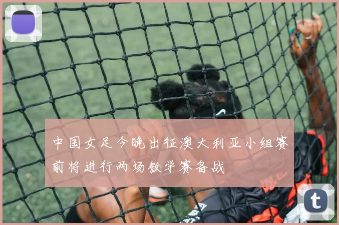 中国女足今晚出征澳大利亚小组赛前将进行两场教学赛备战