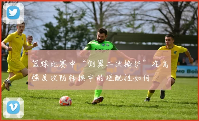 篮球比赛中“侧翼二次掩护”在高强度攻防转换中的适配性如何