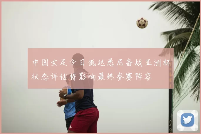 中国女足今日抵达悉尼备战亚洲杯状态评估将影响最终参赛阵容