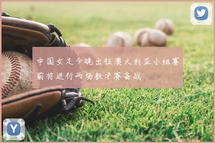 中国女足今晚出征澳大利亚小组赛前将进行两场教学赛备战