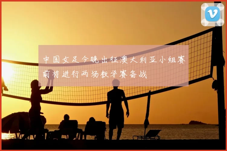 中国女足今晚出征澳大利亚小组赛前将进行两场教学赛备战