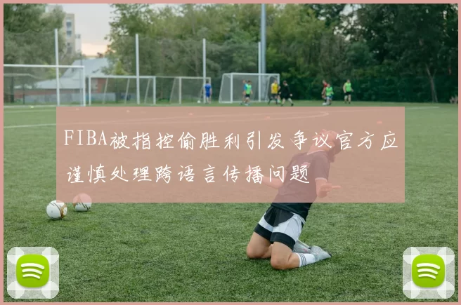 FIBA被指控偷胜利引发争议官方应谨慎处理跨语言传播问题