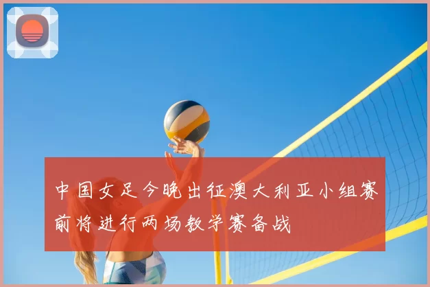 中国女足今晚出征澳大利亚小组赛前将进行两场教学赛备战