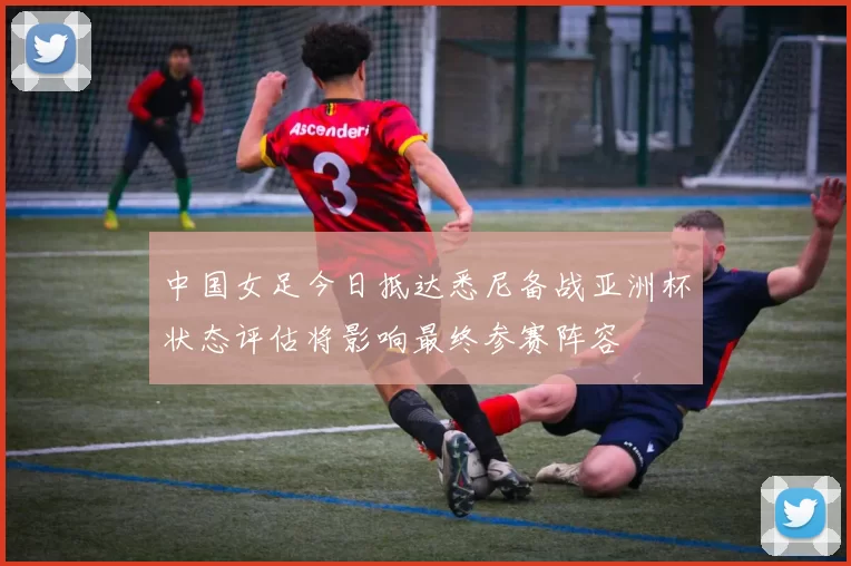 中国女足今日抵达悉尼备战亚洲杯状态评估将影响最终参赛阵容
