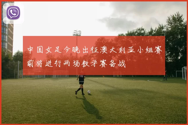 中国女足今晚出征澳大利亚小组赛前将进行两场教学赛备战