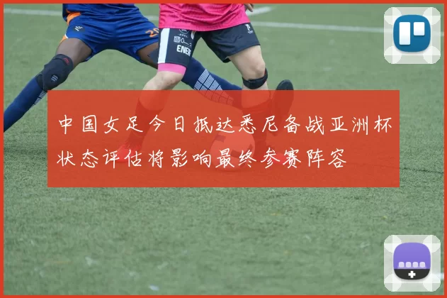 中国女足今日抵达悉尼备战亚洲杯状态评估将影响最终参赛阵容