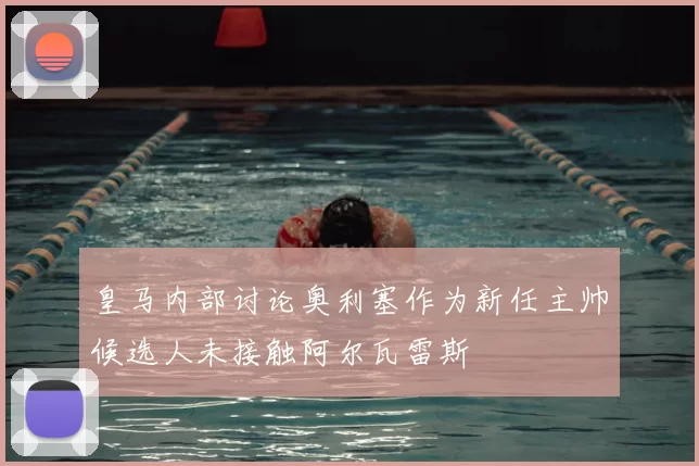 皇马内部讨论奥利塞作为新任主帅候选人未接触阿尔瓦雷斯