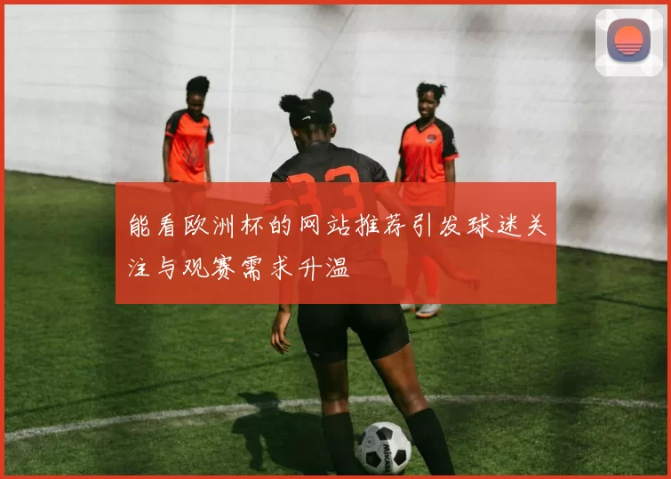 能看欧洲杯的网站推荐引发球迷关注与观赛需求升温