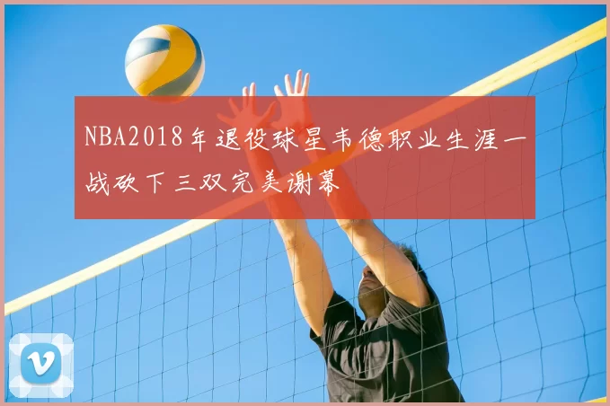 NBA2018年退役球星韦德职业生涯一战砍下三双完美谢幕