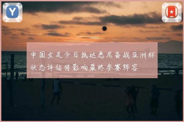 中国女足今日抵达悉尼备战亚洲杯状态评估将影响最终参赛阵容
