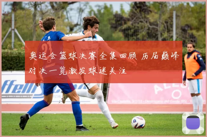 奥运会篮球决赛全集回顾 历届巅峰对决一览激发球迷关注
