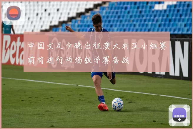 中国女足今晚出征澳大利亚小组赛前将进行两场教学赛备战
