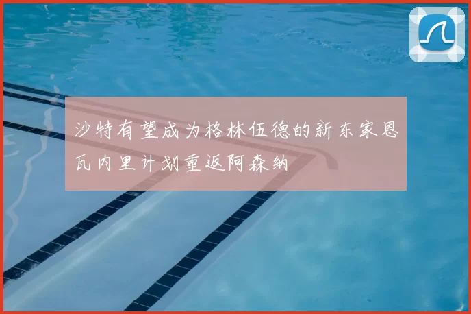 沙特有望成为格林伍德的新东家恩瓦内里计划重返阿森纳