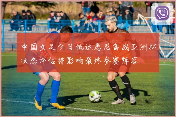 中国女足今日抵达悉尼备战亚洲杯状态评估将影响最终参赛阵容