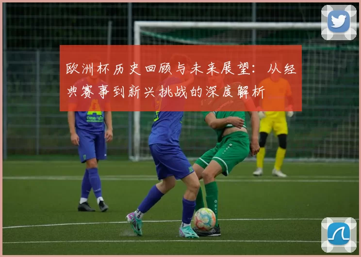 欧洲杯历史回顾与未来展望：从经典赛事到新兴挑战的深度解析