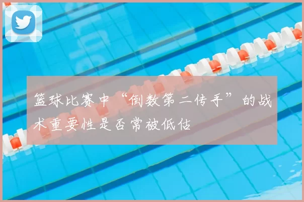 篮球比赛中“倒数第二传手”的战术重要性是否常被低估