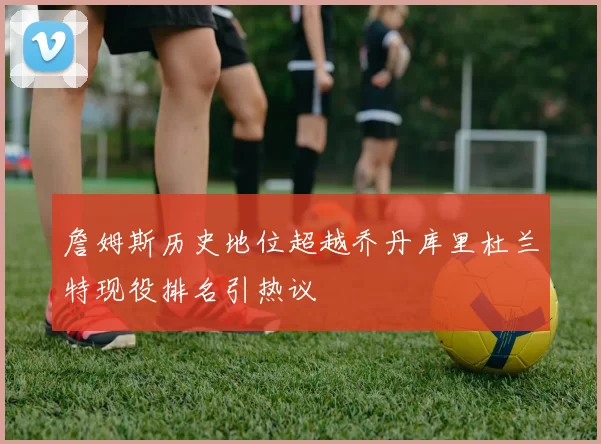詹姆斯历史地位超越乔丹库里杜兰特现役排名引热议