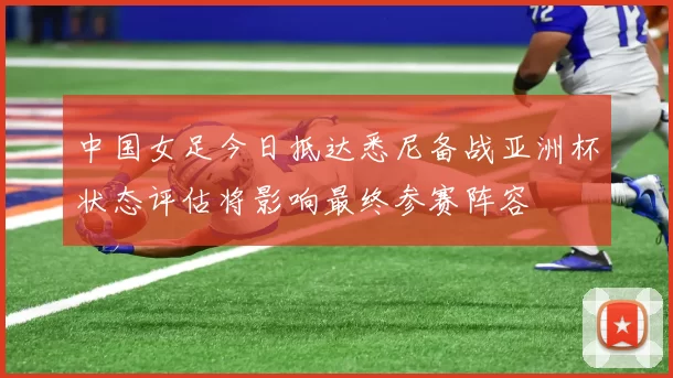 中国女足今日抵达悉尼备战亚洲杯状态评估将影响最终参赛阵容