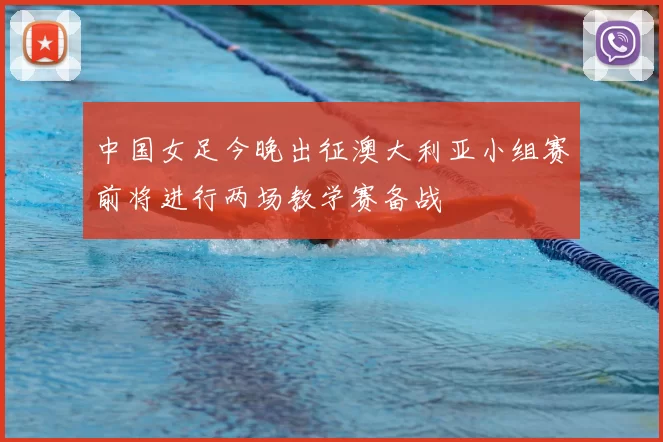 中国女足今晚出征澳大利亚小组赛前将进行两场教学赛备战